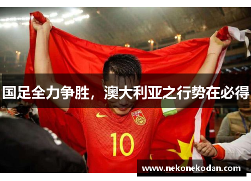 国足全力争胜，澳大利亚之行势在必得